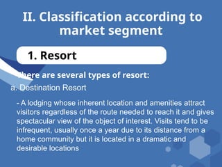 II. Classification according to
market segment
1. Resort
There are several types of resort:
a. Destination Resort
- A lodging whose inherent location and amenities attract
visitors regardless of the route needed to reach it and gives
spectacular view of the object of interest. Visits tend to be
infrequent, usually once a year due to its distance from a
home community but it is located in a dramatic and
desirable locations
 