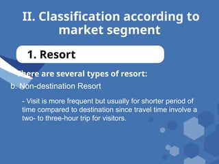 II. Classification according to
market segment
1. Resort
There are several types of resort:
b. Non-destination Resort
- Visit is more frequent but usually for shorter period of
time compared to destination since travel time involve a
two- to three-hour trip for visitors.
 