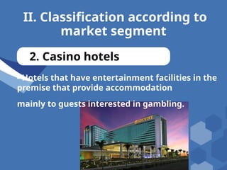 II. Classification according to
market segment
2. Casino hotels
- Hotels that have entertainment facilities in the
premise that provide accommodation
mainly to guests interested in gambling.
 