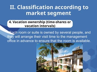 II. Classification according to
market segment
4. Vacation ownership (time-shares or
vacation intervals)
- Each room or suite is owned by several people, and
they will arrange their visit time to the management
office in advance to ensure that the room is available.
 