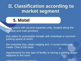 II. Classification according to
market segment
5. Motel
- A structure with several separate units, located along the
highway and road junctions
that caters to automobile traveler with individual or common
parking space at which
the motorists may obtain lodging and, in some instances,
meals. One of the basic
requirements for this type of facility is having a parking space
adjacent to the room
 