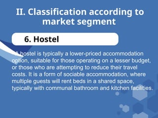 II. Classification according to
market segment
6. Hostel
- A hostel is typically a lower-priced accommodation
option, suitable for those operating on a lesser budget,
or those who are attempting to reduce their travel
costs. It is a form of sociable accommodation, where
multiple guests will rent beds in a shared space,
typically with communal bathroom and kitchen facilities.
 
