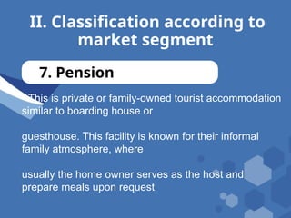 II. Classification according to
market segment
7. Pension
- This is private or family-owned tourist accommodation
similar to boarding house or
guesthouse. This facility is known for their informal
family atmosphere, where
usually the home owner serves as the host and
prepare meals upon request
 