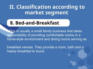 II. Classification according to
market segment
8. Bed-and-Breakfast
- This is usually a small family business that takes
responsibility of providing comfortable rooms in a
home-style environment and dining rooms serving as
breakfast venues. They provide a room, bath and a
hearty breakfast to touris
 