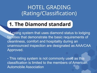 HOTEL GRADING
(Rating/Classification)
1. The Diamond standard
- A rating system that uses diamond status to lodging
facilities that demonstrate the basic requirements of
cleanliness, comfort and hospitality during an
unannounced inspection are designated as AAA/CAA
Approved.
- This rating system is not commonly used as this
classification is limited to the members of American
Automobile Association
 