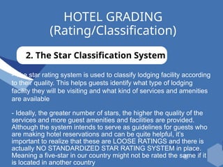 HOTEL GRADING
(Rating/Classification)
2. The Star Classification System
- The star rating system is used to classify lodging facility according
to their quality. This helps guests identify what type of lodging
facility they will be visiting and what kind of services and amenities
are available
- Ideally, the greater number of stars, the higher the quality of the
services and more guest amenities and facilities are provided.
Although the system intends to serve as guidelines for guests who
are making hotel reservations and can be quite helpful, it’s
important to realize that these are LOOSE RATINGS and there is
actually NO STANDARDIZED STAR RATING SYSTEM in place.
Meaning a five-star in our country might not be rated the same if it
is located in another country
 
