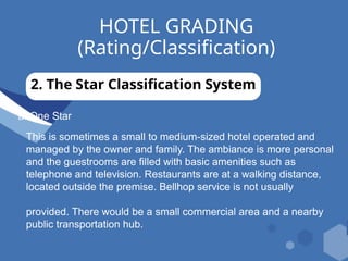 HOTEL GRADING
(Rating/Classification)
2. The Star Classification System
a. One Star
This is sometimes a small to medium-sized hotel operated and
managed by the owner and family. The ambiance is more personal
and the guestrooms are filled with basic amenities such as
telephone and television. Restaurants are at a walking distance,
located outside the premise. Bellhop service is not usually
provided. There would be a small commercial area and a nearby
public transportation hub.
 
