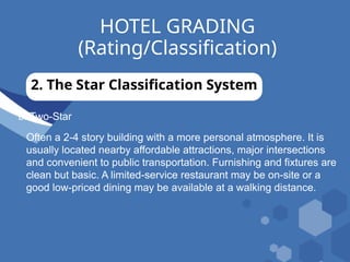 HOTEL GRADING
(Rating/Classification)
2. The Star Classification System
b. Two-Star
Often a 2-4 story building with a more personal atmosphere. It is
usually located nearby affordable attractions, major intersections
and convenient to public transportation. Furnishing and fixtures are
clean but basic. A limited-service restaurant may be on-site or a
good low-priced dining may be available at a walking distance.
 