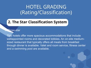 HOTEL GRADING
(Rating/Classification)
2. The Star Classification System
c. Three-star
This hotels offer more spacious accommodations that include
wellappointed rooms and decorated lobbies. An on-site medium-
sized restaurant that typically offers all meals from breakfast
through dinner is available. Valet and room service, fitness center
and a swimming pool are available.
 