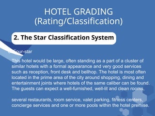 HOTEL GRADING
(Rating/Classification)
2. The Star Classification System
d. Four-star
This hotel would be large, often standing as a part of a cluster of
similar hotels with a formal appearance and very good services
such as reception, front desk and bellhop. The hotel is most often
located in the prime area of the city around shopping, dining and
entertainment joints where hotels of the same caliber can be found.
The guests can expect a well-furnished, well-lit and clean rooms,
several restaurants, room service, valet parking, fitness centers,
concierge services and one or more pools within the hotel premise.
 
