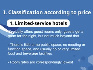 I. Classification according to price
1. Limited-service hotels
-Typically offers guest rooms only; guests get a
room for the night, but not much beyond that
- There is little or no public space, no meeting or
function space, and usually no or very limited
food and beverage facilities
- Room rates are correspondingly lowest
 