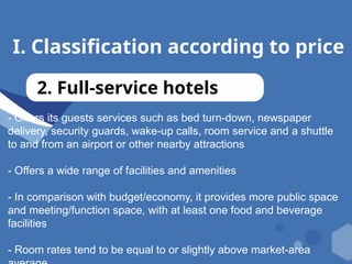 I. Classification according to price
2. Full-service hotels
- Offers its guests services such as bed turn-down, newspaper
delivery, security guards, wake-up calls, room service and a shuttle
to and from an airport or other nearby attractions
- Offers a wide range of facilities and amenities
- In comparison with budget/economy, it provides more public space
and meeting/function space, with at least one food and beverage
facilities
- Room rates tend to be equal to or slightly above market-area
 