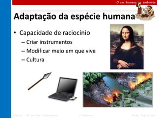 O ser humano no ambiente




Adaptação da espécie humana
• Capacidade de raciocínio
      – Criar instrumentos
      – Modificar meio em que vive
      – Cultura




Ciências – 8º ano Ens. Fundamental   1º Bimestre            Profa. Rebeca Vale
 