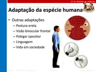 O ser humano no ambiente




Adaptação da espécie humana
• Outras adaptações
      – Postura ereta
      – Visão binocular frontal
      – Polegar opositor
      – Linguagem
      – Vida em sociedade




Ciências – 8º ano Ens. Fundamental   1º Bimestre            Profa. Rebeca Vale
 