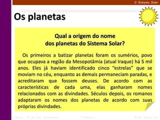 O Sistema Solar




Os planetas
                          Qual a origem do nome
                       dos planetas do Sistema Solar?
     Os primeiros a batizar planetas foram os sumérios, povo
   que ocupava a região da Mesopotâmia (atual Iraque) há 5 mil
   anos. Eles já haviam identificado cinco “estrelas” que se
   moviam no céu, enquanto as demais permaneciam paradas, e
   acreditaram que fossem deuses. De acordo com as
   características de cada uma, elas ganharam nomes
   relacionados com as divindades. Séculos depois, os romanos
   adaptaram os nomes dos planetas de acordo com suas
   próprias divindades.
Ciências – 6º ano Ens. Fundamental   1º Bimestre        Profa. Rebeca Vale
 