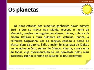 O Sistema Solar




Os planetas

      As cinco estrelas dos sumérios ganharam novos nomes:
   Enki, a que se movia mais rápido, recebeu o nome de
   Mercúrio, o veloz mensageiro dos deuses. Vênus, a deusa da
   beleza, batizou a mais brilhante das estrelas, Inanna. A
   vermelha Gugalanna, cor do sangue, ganhou o nome de
   Marte, deus da guerra. Enlil, a maior, foi chamada de Júpiter,
   nome latino de Zeus, senhor do Olimpo. Ninurta, a mais lenta
   de todas, cuja movimentação só era percebida pelos mais
   pacientes, ganhou o nome de Saturno, o deus do tempo.


Ciências – 6º ano Ens. Fundamental   1º Bimestre         Profa. Rebeca Vale
 