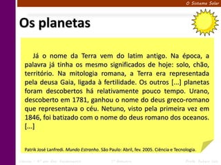 O Sistema Solar




Os planetas

       Já o nome da Terra vem do latim antigo. Na época, a
   palavra já tinha os mesmo significados de hoje: solo, chão,
   território. Na mitologia romana, a Terra era representada
   pela deusa Gaia, ligada à fertilidade. Os outros [...] planetas
   foram descobertos há relativamente pouco tempo. Urano,
   descoberto em 1781, ganhou o nome do deus greco-romano
   que representava o céu. Netuno, visto pela primeira vez em
   1846, foi batizado com o nome do deus romano dos oceanos.
   [...]


   Patrik José Lanfredi. Mundo Estranho. São Paulo: Abril, fev. 2005. Ciência e Tecnologia.

Ciências – 6º ano Ens. Fundamental             1º Bimestre                           Profa. Rebeca Vale
 
