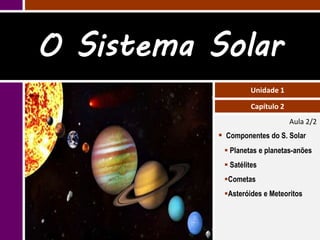 O Sistema Solar
                    Unidade 1

                    Capítulo 2
                                 Aula 2/2
            Componentes do S. Solar
             Planetas e planetas-anões
             Satélites
            Cometas
            Asteróides e Meteoritos
 