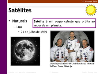 O Sistema Solar




Satélites
• Naturais                     Satélite é um corpo celeste que orbita ao
                               redor de um planeta.
      – Lua
            • 21 de julho de 1969




                                         Tripulação da Apolo 11: Neil Armstrong, Michael
                                         Collins e Edwin Aldrin Jr.

Ciências – 6º ano Ens. Fundamental       1º Bimestre                       Profa. Rebeca Vale
 