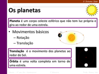 O Sistema Solar




Os planetas
 Planeta é um corpo celeste esférico que não tem luz própria e
 gira ao redor de uma estrela.

• Movimentos básicos
      – Rotação
      – Translação

 Translação é o movimento dos planetas ao
 redor do Sol.
 Órbita é uma volta completa em torno de
 uma estrela.

Ciências – 6º ano Ens. Fundamental   1º Bimestre    Profa. Rebeca Vale
 