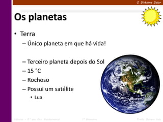O Sistema Solar




Os planetas
• Terra
      – Único planeta em que há vida!

      – Terceiro planeta depois do Sol
      – 15 °C
      – Rochoso
      – Possui um satélite
            • Lua


Ciências – 6º ano Ens. Fundamental   1º Bimestre   Profa. Rebeca Vale
 