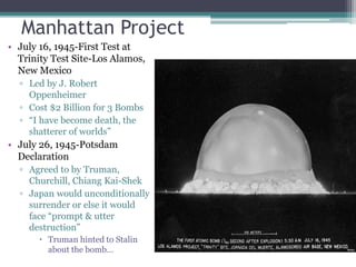 Manhattan Project 
• July 16, 1945-First Test at 
Trinity Test Site-Los Alamos, 
New Mexico 
▫ Led by J. Robert 
Oppenheimer 
▫ Cost $2 Billion for 3 Bombs 
▫ “I have become death, the 
shatterer of worlds” 
• July 26, 1945-Potsdam 
Declaration 
▫ Agreed to by Truman, 
Churchill, Chiang Kai-Shek 
▫ Japan would unconditionally 
surrender or else it would 
face “prompt & utter 
destruction” 
 Truman hinted to Stalin 
about the bomb… 
 