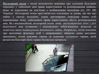 Негаторний позов є позов володіючого власника про усунення будь-яких
перешкод у здійсненні ним права користування та розпорядження майном,
якщо ці порушення не пов’язані з позбавленням володіння (ст. 391 ЦК
України). Негаторний позов пред’являється власником за умови, що він має
майно у своєму володінні, однак протиправна поведінка інших осіб
перешкоджає йому здійснювати права користування або/та розпорядження
ним. Як і віндикаційний, негаторний позов може застосовуватися лише у разі
відсутності між позивачем і відповідачем зобов’язальних відносин та
подається щодо індивідуально визначеного майна. Наприклад, позов власника
про виселення фізичних осіб з неправомірно зайнятих ними житлових
приміщень; позов власника гаража до власника сусіднього гаража, який
розмістив біля воріт його гаража будівельні матеріали.
 