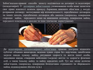 Зобов’язально-правові способи захисту поділяються на договірні та недоговірні
(позадоговірні). У договірних зобов’язаннях уповноважена особа може захистити
своє право власності шляхом примусу боржника виконати обов’язок у натурі;
розірвання договору; застосування мір відповідальності, передбачених договором
чи інших заходів, передбачених договором або законом (наприклад, повернення
сторонам майна, переданого ними на виконання договору, повернення майна,
переданого власником в орендне чи інше тимчасове користування).
До недоговірних (позадоговірних) зобов’язань правова доктрина відносить
публічні обіцянки винагороди, ведення чужих справ без доручення, запобігання
загрози шкоди чужому майну, рятування здоров’я та життя іншої особи,
заподіяння шкоди, створення небезпеки (загрози) життю та здоров’ю фізичних
осіб, а також їхньому майну та майну юридичих осіб. Тут має місце деліктне
зобов’язання, (наприклад, повернення безпідставно отриманого чи збереженого
майна; відшкодування збитків та ін.)
 