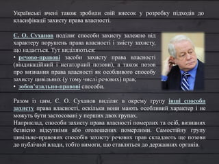 Є. О. Суханов поділяє способи захисту залежно від
характеру порушень права власності і змісту захисту,
що надається. Тут виділяються:
• речово-правові засоби захисту права власності
(віндикаційний і негаторний позови), а також позов
про визнання права власності як особливого способу
захисту цивільних (у тому числі речових) прав;
• зобов’язально-правові способи.
Разом із цим, Є. О. Суханов виділяє в окрему групу інші способи
захисту права власності, оскільки вони мають особливий характер і не
можуть бути застосовані у перших двох групах.
Наприклад, способи захисту права власності померлих та осіб, визнаних
безвісно відсутніми або оголошених померлими. Самостійну групу
цивільно-правових способів захисту речових прав складають ще позови
до публічної влади, тобто вимоги, що ставляться до державних органів.
Українські вчені також зробили свій внесок у розробку підходів до
класифікації захисту права власності.
 