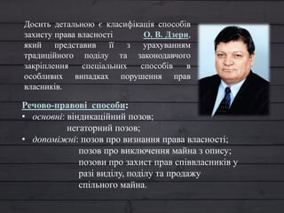 Досить детальною є класифікація способів
захисту права власності О. В. Дзери,
який представив її з урахуванням
традиційного поділу та законодавчого
закріплення спеціальних способів в
особливих випадках порушення прав
власників.
Речово-правові способи:
• основні: віндикаційний позов;
негаторний позов;
• допоміжні: позов про визнання права власності;
позов про виключення майна з опису;
позови про захист прав співвласників у
разі виділу, поділу та продажу
спільного майна.
 