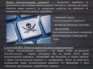 • правовий захист
інтелектуальної власності;
• розвиток патентної системи;
• організацію
загальнонаціональних конкурсів
винахідництва і новаторства
тощо.
Захист інтелектуальної власності — інструмент правового та
економічного регулювання винахідницької діяльності, оскільки дає змогу
зберігати право власності та одержувати прибуток від винаходів чи
нововведень. Система захисту передбачає:
Стаття 418 ЦКУ. Поняття права інтелектуальної власності
1. Право інтелектуальної власності - це право особи на результат
інтелектуальної, творчої діяльності або на інший об'єкт права
інтелектуальної власності, визначений цим Кодексом та іншим законом.
3. Право інтелектуальної власності є непорушним. Ніхто не може бути
позбавлений права інтелектуальної власності чи обмежений у його
здійсненні, крім випадків, передбачених законом.
 