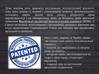 Дуже важлива роль правового регулювання інтелектуальної власності,
адже воно полягає в охороні і стимулюванні розвитку інтелектуального
потенціалу країни. Заходи щодо захисту авторського права
впроваджуються і на міжнародному рівні, де більшість країн керуються
правилами Всесвітньої організації інтелектуальної власності (ВОІВ). У
Європі організація винахідницької (інноваційної) діяльності фактично вже
стала прерогативою Європейського Союзу, що свідчить про надзвичайну
актуальність проблеми.
Нині у світі, зокрема і в Україні, наявні
три основні типи захисту інтелектуальної
власності:
• патенти, що закріплюють за автором
право па винахід;
• авторське право, яке поширюється па
твори у сфері науки, літератури і
мистецтва;
• товарний знак на виготовлену
продукцію підприємств.
 