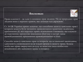 Висновки:
Право власності – це одне із основних прав людини. Після природних прав
людини воно є першим правом, яке захищається державою.
Ст. 16 ЦК України прямо зазначає, що способами захисту цивільних прав і
інтересів можуть бути: визнання права;визнання правочину недійсним;
припинення дії, яка порушує право; відновлення становища, яке існувало
до порушення; примусове виконання обов’язку в натурі; зміна
правовідношення; припинення правовідношення та інші.
Способи захисту цивільних прав та інтересів, що встановлені законодавчо,
здійснюють уповноважені на це владні органи із захисту права. Кожна
особа має право звернутися до суду за захистом свого особистого
немайнового або майнового права та інтересу.
 