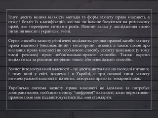 Існує досить велика кількість методів та форм захисту права власності, а
отже і безліч їх класифікацій, які так чи інакше базуються на римському
праві, яке перевірене сотнями років. Певний вклад у дослідження цього
питання внесли і українські вчені.
Серед способів захисту різні вчені виділяють: речово-правові засоби захисту
права власності (віндикаційний і негаторний позови), а також позов про
визнання права власності як особливого способу захисту цивільних (у тому
числі речових) прав; зобов’язально-правові способи. Також окремо
виділяються за різними теоріями «інші» або «спеціальні» способи.
Захист інтелектуальної власності – це досить актуальне на сьогодні питання,
і тому нині у світі, зокрема і в Україні, є три основні типи захисту
інтелектуальної власності: патенти, авторське право та товарний знак.
Українська система захисту права власності не ідеальна та потребує
доопрацювання, особливо в епоху “цифрової” власності, коли нормативно-
правове поле має підлаштовуватися під нові стандарти.
 