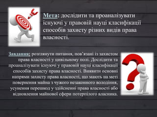 Мета: дослідити та проаналізувати
існуючі у правовій науці класифікації
способів захисту різних видів права
власності.
Завдання: розглянути питання, пов’язані із захистом
права власності у цивільному полі. Дослідити та
проаналізувати існуючі у правовій науці класифікації
способів захисту права власності. Виявити основні
напрями захисту права власності, що мають на меті
повернення майна з чужого незаконного володіння,
усунення перешкод у здійсненні права власності або
відновлення майнової сфери потерпілого власника.
 