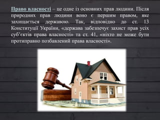 Право власності – це одне із основних прав людини. Після
природних прав людини воно є першим правом, яке
захищається державою. Так, відповідно до ст. 13
Конституції України, «держава забезпечує захист прав усіх
суб’єктів права власності» та ст. 41, «ніхто не може бути
протиправно позбавлений права власності».
 