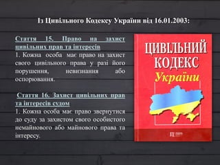 Із Цивільного Кодексу України від 16.01.2003:
Стаття 15. Право на захист
цивільних прав та інтересів
1. Кожна особа має право на захист
свого цивільного права у разі його
порушення, невизнання або
оспорювання.
Стаття 16. Захист цивільних прав
та інтересів судом
1. Кожна особа має право звернутися
до суду за захистом свого особистого
немайнового або майнового права та
інтересу.
 
