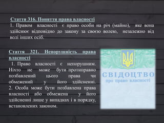 Стаття 321. Непорушність права
власності
1. Право власності є непорушним.
Ніхто не може бути протиправно
позбавлений цього права чи
обмежений у його здійсненні.
2. Особа може бути позбавлена права
власності або обмежена у його
здійсненні лише у випадках і в порядку,
встановлених законом.
Стаття 316. Поняття права власності
1. Правом власності є право особи на річ (майно), яке вона
здійснює відповідно до закону за своєю волею, незалежно від
волі інших осіб.
 