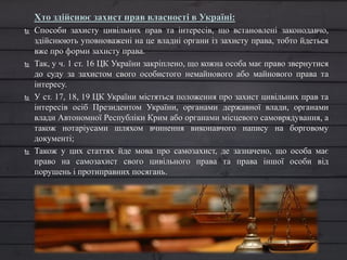 Хто здійснює захист прав власності в Україні:
 Способи захисту цивільних прав та інтересів, що встановлені законодавчо,
здійснюють уповноважені на це владні органи із захисту права, тобто йдеться
вже про форми захисту права.
 Так, у ч. 1 ст. 16 ЦК України закріплено, що кожна особа має право звернутися
до суду за захистом свого особистого немайнового або майнового права та
інтересу.
 У ст. 17, 18, 19 ЦК України містяться положення про захист цивільних прав та
інтересів осіб Президентом України, органами державної влади, органами
влади Автономної Республіки Крим або органами місцевого самоврядування, а
також нотаріусами шляхом вчинення виконавчого напису на борговому
документі;
 Також у цих статтях йде мова про самозахист, де зазначено, що особа має
право на самозахист свого цивільного права та права іншої особи від
порушень і протиправних посягань.
 