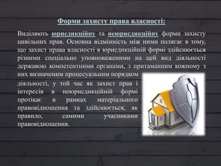 Форми захисту права власності:
Виділяють юрисдикційну та неюрисдикційну форми захисту
цивільних прав. Основна відмінність між ними полягає в тому,
що захист права власності в юрисдикційній формі здійснюється
різними спеціально уповноваженими на цей вид діяльності
державою компетентними органами, з притаманним кожному з
них визначеним процесуальним порядком
діяльності, у той час як захист прав і
інтересів в неюрисдикційній формі
протікає в рамках матеріального
правовідношення та здійснюється, як
правило, самими учасниками
правовідношення.
 