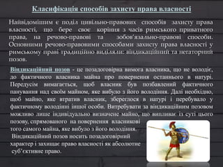 Найвідомішим є поділ цивільно-правових способів захисту права
власності, що бере своє коріння з часів римського приватного
права, на речово-правові та зобов’язально-правові способи.
Основними речово-правовими способами захисту права власності у
римському праві традиційно виділяли: віндикаційний та негаторний
позов.
Класифікація способів захисту права власності
Віндикаційний позов - це позадоговірна вимога власника, що не володіє,
до фактичного власника майна про повернення останнього в натурі.
Передусім вимагається, щоб власник був позбавлений фактичного
панування над своїм майном, яке вибуло з його володіння. Далі необхідно,
щоб майно, яке втратив власник, збереглося в натурі і перебувало у
фактичному володінні іншої особи. Витребувати за віндикаційним позовом
можливо лише індивідуально визначене майно, що випливає із суті цього
позову, спрямованого на повернення власникові
того самого майна, яке вибуло з його володіння.
Віндикаційний позов носить позадоговірний
характер і захищає право власності як абсолютне
суб’єктивне право.
 