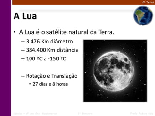 A Terra




A Lua
• A Lua é o satélite natural da Terra.
      – 3.476 Km diâmetro
      – 384.400 Km distância
      – 100 ºC a -150 ºC

      – Rotação e Translação
            • 27 dias e 8 horas




Ciências – 6º ano Ens. Fundamental   1º Bimestre   Profa. Rebeca Vale
 