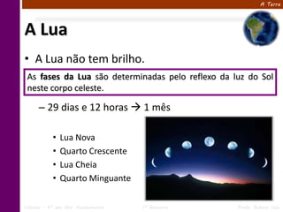 A Terra




A Lua
• A Lua não tem brilho.
 As fases da Lua são determinadas pelo reflexo da luz do Sol
 neste corpo celeste.

      – 29 dias e 12 horas  1 mês

            •   Lua Nova
            •   Quarto Crescente
            •   Lua Cheia
            •   Quarto Minguante

Ciências – 6º ano Ens. Fundamental   1º Bimestre   Profa. Rebeca Vale
 