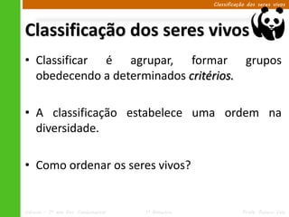 Classificação dos seres vivos




Classificação dos seres vivos
• Classificar é agrupar, formar grupos
  obedecendo a determinados critérios.

• A classificação estabelece uma ordem na
  diversidade.

• Como ordenar os seres vivos?


Ciências – 7º ano Ens. Fundamental   1º Bimestre              Profa. Rebeca Vale
 