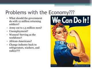 Problems with the Economy??? 
• What should the government 
do with 12 million returning 
soldiers? 
• Army cut to 1.5 million men? 
• Unemployment? 
• Women? Serving as the 
workforce? 
• African-Americans? 
• Change industry back to 
refrigerators, washers, and 
radios??? 
 