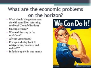 What are the economic problems
on the horizon?
• What should the government
do with 12 million returning
soldiers? (Demobilization)
• Unemployment?
• Women? Serving in the
workforce?
• African-Americans?
• Change industry back to
refrigerators, washers, and
radios???
• Inflation up 6% in one month
 