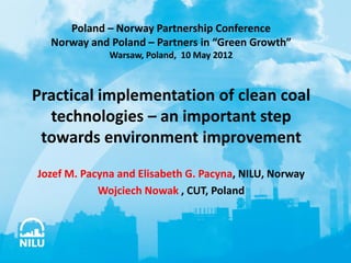 Poland – Norway Partnership Conference
  Norway and Poland – Partners in “Green Growth”
              Warsaw, Poland, 10 May 2012



Practical implementation of clean coal
  technologies – an important step
 towards environment improvement
Jozef M. Pacyna and Elisabeth G. Pacyna, NILU, Norway
            Wojciech Nowak , CUT, Poland
 