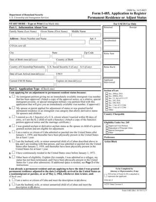 OMB No. 1615-0023
Department of Homeland Security                                                 Form I-485, Application to Register
U.S. Citizenship and Immigration Services                                     Permanent Residence or Adjust Status
START HERE - Type or Print (Use black ink)                                                                For USCIS Use Only
Part 1. Information About You                                                                  Returned                       Receipt
Family Name (Last Name)         Given Name (First Name)       Middle Name

Address - Street Number and Name                                                Apt. #
                                                                                               Resubmitted

C/O (in care of)

City                                        State                          Zip Code            Reloc Sent

Date of Birth (mm/dd/yyyy)                      Country of Birth

Country of Citizenship/Nationality U.S. Social Security # (if any) A # (if any)                Reloc Rec'd


Date of Last Arrival (mm/dd/yyyy)               I-94 #

Current USCIS Status                            Expires on (mm/dd/yyyy)                        Applicant
                                                                                               Interviewed

Part 2. Application Type (Check one)
                                                                                               Section of Law
I am applying for an adjustment to permanent resident status because:                              Sec. 209(a), INA
a.     An immigrant petition giving me an immediately available immigrant visa number              Sec. 209(b), INA
                                                                                                   Sec. 13, Act of 9/11/57
       that has been approved. (Attach a copy of the approval notice, or a relative, special       Sec. 245, INA
       immigrant juvenile, or special immigrant military visa petition filed with this             Sec. 249, INA
       application that will give you an immediately available visa number, if approved.)          Sec. 1 Act of 11/2/66
b.     My spouse or parent applied for adjustment of status or was granted lawful                  Sec. 2 Act of 11/2/66
                                                                                                   Other
       permanent residence in an immigrant visa category that allows derivative status
       for spouses and children.                                                               Country Chargeable
c.     I entered as a K-1 fiancé(e) of a U.S. citizen whom I married within 90 days of
       entry, or I am the K-2 child of such a fiancé(e). (Attach a copy of the fiancé(e)
       petition approval notice and the marriage certificate.)                                 Eligibility Under Sec. 245
d.     I was granted asylum or derivative asylum status as the spouse or child of a person         Approved Visa Petition
       granted asylum and am eligible for adjustment.                                              Dependent of Principal Alien
                                                                                                   Special Immigrant
e.     I am a native or citizen of Cuba admitted or paroled into the United States after           Other
       January 1, 1959, and thereafter have been physically present in the United States
       for at least 1 year.                                                                    Preference
f.     I am the husband, wife, or minor unmarried child of a Cuban described above in          Action Block
       (e), and I am residing with that person, and was admitted or paroled into the United
       States after January 1, 1959, and thereafter have been physically present in the
       United States for at least 1 year.
g.     I have continuously resided in the United States since before January 1, 1972.
h.     Other basis of eligibility. Explain (for example, I was admitted as a refugee, my
       status has not been terminated, and I have been physically present in the United
       States for 1 year after admission). If additional space is needed, see Page 2 of the
       instructions.
I am already a permanent resident and am applying to have the date I was granted                             To be Completed by
permanent residence adjusted to the date I originally arrived in the United States as                 Attorney or Representative, if any
a nonimmigrant or parolee, or as of May 2, 1964, whichever date is later, and:                     Fill in box if Form G-28 is attached to
(Check one)                                                                                        represent the applicant.

i.    I am a native or citizen of Cuba and meet the description in (e) above.                  VOLAG #

j.     I am the husband, wife, or minor unmarried child of a Cuban and meet the                ATTY State License #
       description in (f) above.
                                                                                                                    Form I-485 (Rev. 01/18/11) Y
 