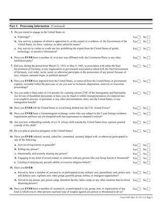 Part 3. Processing Information (Continued)

 5. Do you intend to engage in the United States in:
    a. Espionage?                                                                                                       Yes        No
    b. Any activity a purpose of which is opposition to, or the control or overthrow of, the Government of the          Yes        No
       United States, by force, violence, or other unlawful means?
    c. Any activity to violate or evade any law prohibiting the export from the United States of goods,                 Yes        No
       technology, or sensitive information?

 6. Have you EVER been a member of, or in any way affiliated with, the Communist Party or any other                     Yes        No
    totalitarian party?
 7. Did you, during the period from March 23, 1933, to May 8, 1945, in association with either the Nazi                 Yes        No
    Government of Germany or any organization or government associated or allied with the Nazi Government
    of Germany, ever order, incite, assist, or otherwise participate in the persecution of any person because of
    race, religion, national origin, or political opinion?

 8. Have you EVER been deported from the United States, or removed from the United States at government                 Yes        No
    expense, excluded within the past year, or are you now in exclusion, deportation, removal, or rescission
    proceedings?

 9. Are you under a final order of civil penalty for violating section 274C of the Immigration and Nationality          Yes        No
    Act for use of fraudulent documents or have you, by fraud or willful misrepresentation of a material fact,
    ever sought to procure, or procured, a visa, other documentation, entry into the United States, or any
    immigration benefit?

10. Have you EVER left the United States to avoid being drafted into the U.S. Armed Forces?                             Yes        No

11. Have you EVER been a J nonimmigrant exchange visitor who was subject to the 2-year foreign residence                Yes        No
    requirement and have not yet complied with that requirement or obtained a waiver?

12. Are you now withholding custody of a U.S. citizen child outside the United States from a person granted             Yes        No
    custody of the child?

13. Do you plan to practice polygamy in the United States?                                                              Yes        No

14. Have you EVER ordered, incited, called for, committed, assisted, helped with, or otherwise participated in
    any of the following:
    a. Acts involving torture or genocide?                                                                              Yes        No
    b. Killing any person?                                                                                              Yes        No
    c. Intentionally and severely injuring any person?                                                                  Yes        No
    d. Engaging in any kind of sexual contact or relations with any person who was being forced or threatened?          Yes        No
    e. Limiting or denying any person's ability to exercise religious beliefs?                                          Yes        No
15. Have you EVER:
    a. Served in, been a member of, assisted in, or participated in any military unit, paramilitary unit, police unit, Yes         No
       self-defense unit, vigilante unit, rebel group, guerrilla group, militia, or insurgent organization?
    b. Served in any prison, jail, prison camp, detention facility, labor camp, or any other situation that involved    Yes        No
       detaining persons?

16. Have you EVER been a member of, assisted in, or participated in any group, unit, or organization of any             Yes        No
    kind in which you or other persons used any type of weapon against any person or threatened to do so?

                                                                                                           Form I-485 (Rev. 01/18/11) Y Page 4
 