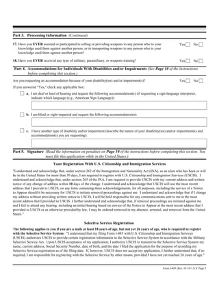 Part 3. Processing Information (Continued)

17. Have you EVER assisted or participated in selling or providing weapons to any person who to your                    Yes        No
    knowledge used them against another person, or in transporting weapons to any person who to your
    knowledge used them against another person?

18. Have you EVER received any type of military, paramilitary, or weapons training?                                     Yes        No

Part 4. Accommodations for Individuals With Disabilities and/or Impairments (See Page 10 of the instructions
        before completing this section.)
Are you requesting an accommodation because of your disability(ies) and/or impairment(s)?                               Yes        No
If you answered "Yes," check any applicable box:
         a. I am deaf or hard of hearing and request the following accommodation(s) (if requesting a sign-language interpreter,
            indicate which language (e.g., American Sign Language)):



         b. I am blind or sight-impaired and request the following accommodation(s):



         c. I have another type of disability and/or impairment (describe the nature of your disability(ies) and/or impairment(s) and
            accommodation(s) you are requesting):



Part 5. Signature (Read the information on penalties on Page 10 of the instructions before completing this section. You
                  must file this application while in the United States.)
                            Your Registration With U.S. Citizenship and Immigration Services
"I understand and acknowledge that, under section 262 of the Immigration and Nationality Act (INA), as an alien who has been or will
be in the United States for more than 30 days, I am required to register with U.S. Citizenship and Immigration Services (USCIS). I
understand and acknowledge that, under section 265 of the INA, I am required to provide USCIS with my current address and written
notice of any change of address within 10 days of the change. I understand and acknowledge that USCIS will use the most recent
address that I provide to USCIS, on any form containing these acknowledgements, for all purposes, including the service of a Notice
to Appear should it be necessary for USCIS to initiate removal proceedings against me. I understand and acknowledge that if I change
my address without providing written notice to USCIS, I will be held responsible for any communications sent to me at the most
recent address that I provided to USCIS. I further understand and acknowledge that, if removal proceedings are initiated against me
and I fail to attend any hearing, including an initial hearing based on service of the Notice to Appear at the most recent address that I
provided to USCIS or as otherwise provided by law, I may be ordered removed in my absence, arrested, and removed from the United
States."

                                                  Selective Service Registration
The following applies to you if you are a male at least 18 years of age, but not yet 26 years of age, who is required to register
with the Selective Service System: "I understand that my filing Form I-485 with U.S. Citizenship and Immigration Services
(USCIS) authorizes USCIS to provide certain registration information to the Selective Service System in accordance with the Military
Selective Service Act. Upon USCIS acceptance of my application, I authorize USCIS to transmit to the Selective Service System my
name, current address, Social Security Number, date of birth, and the date I filed the application for the purpose of recording my
Selective Service registration as of the filing date. If, however, USCIS does not accept my application, I further understand that, if so
required, I am responsible for registering with the Selective Service by other means, provided I have not yet reached 26 years of age."


                                                                                                           Form I-485 (Rev. 01/18/11) Y Page 5
 